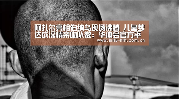 阿扎尔亮相伯纳乌现场沸腾 儿皇梦达成深情